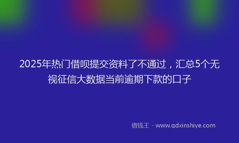 2025年热门借呗提交资料了不通过，汇总5个无视征信大数据当前逾期下款的口子