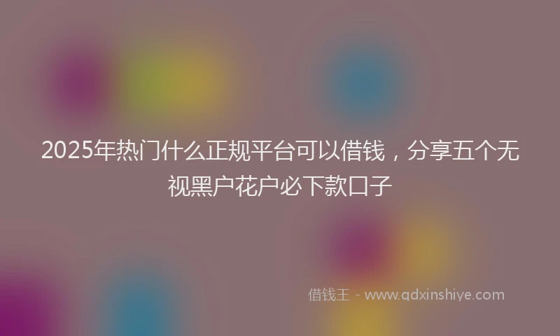 2025年热门什么正规平台可以借钱，分享五个无视黑户花户必下款口子