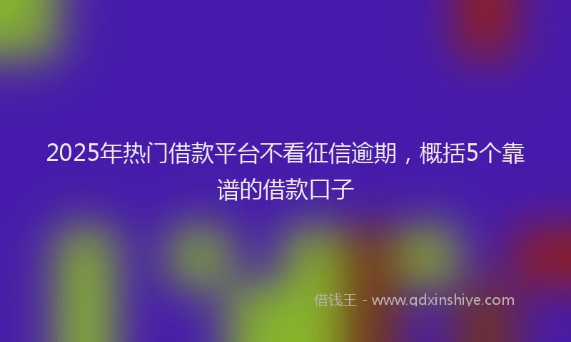 2025年热门借款平台不看征信逾期，概括5个靠谱的借款口子