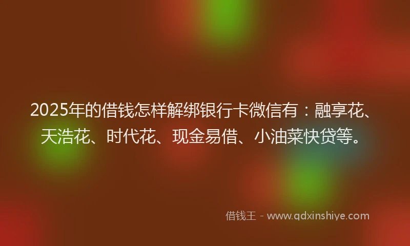 2025年的借钱怎样解绑银行卡微信有：融享花、天浩花、时代花、现金易借、小油菜快贷等。