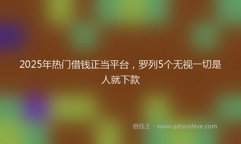 2025年热门借钱正当平台，罗列5个无视一切是人就下款