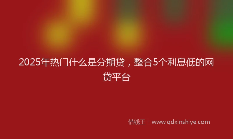 2025年热门什么是分期贷，整合5个利息低的网贷平台