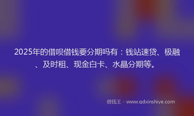 2025年的借呗借钱要分期吗有：钱站速贷、极融、及时租、现金白卡、水晶分期等。