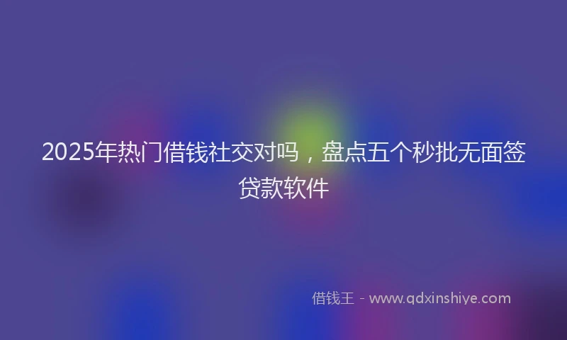 2025年热门借钱社交对吗，盘点五个秒批无面签贷款软件