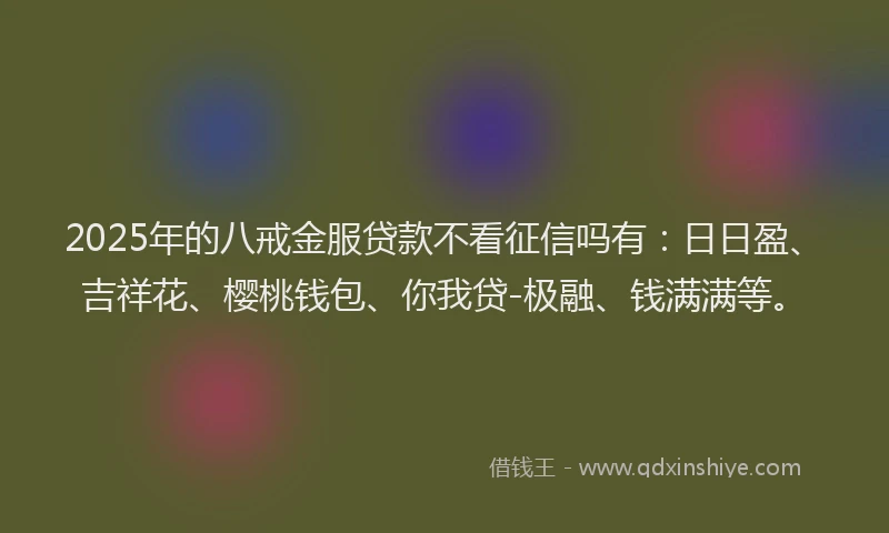 2025年的八戒金服贷款不看征信吗有：日日盈、吉祥花、樱桃钱包、你我贷-极融、钱满满等。