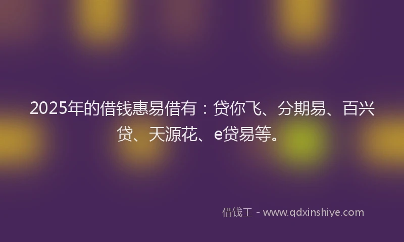 2025年的借钱惠易借有：贷你飞、分期易、百兴贷、天源花、e贷易等。