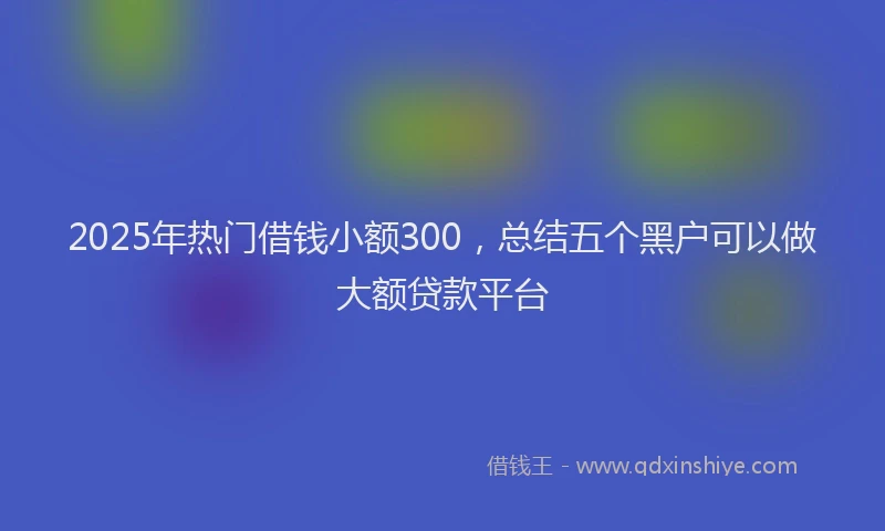 2025年热门借钱小额300，总结五个黑户可以做大额贷款平台