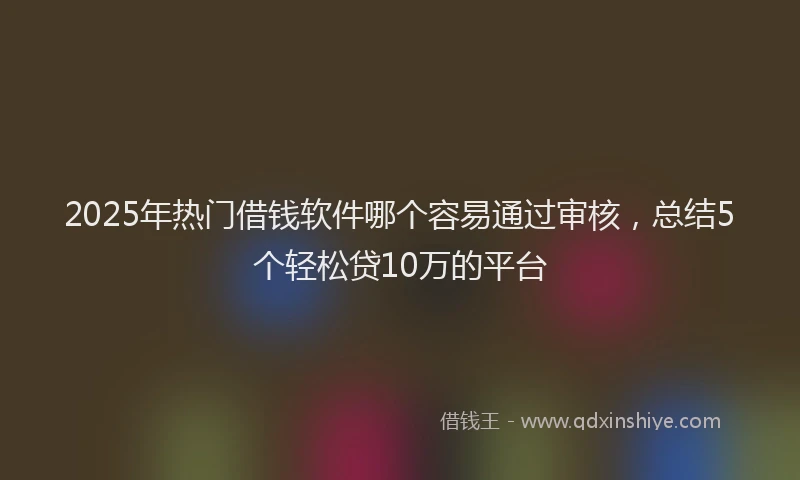 2025年热门借钱软件哪个容易通过审核，总结5个轻松贷10万的平台