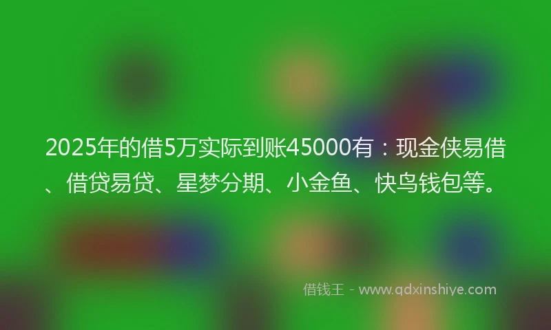 2025年的借5万实际到账45000有：现金侠易借、借贷易贷、星梦分期、小金鱼、快鸟钱包等。
