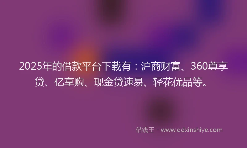 2025年的借款平台下载有：沪商财富、360尊享贷、亿享购、现金贷速易、轻花优品等。