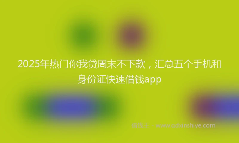 2025年热门你我贷周末不下款，汇总五个手机和身份证快速借钱app