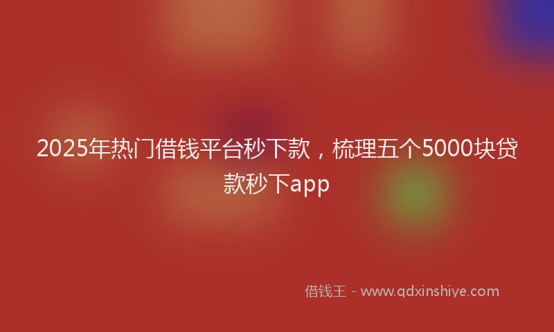 2025年热门借钱平台秒下款，梳理五个5000块贷款秒下app