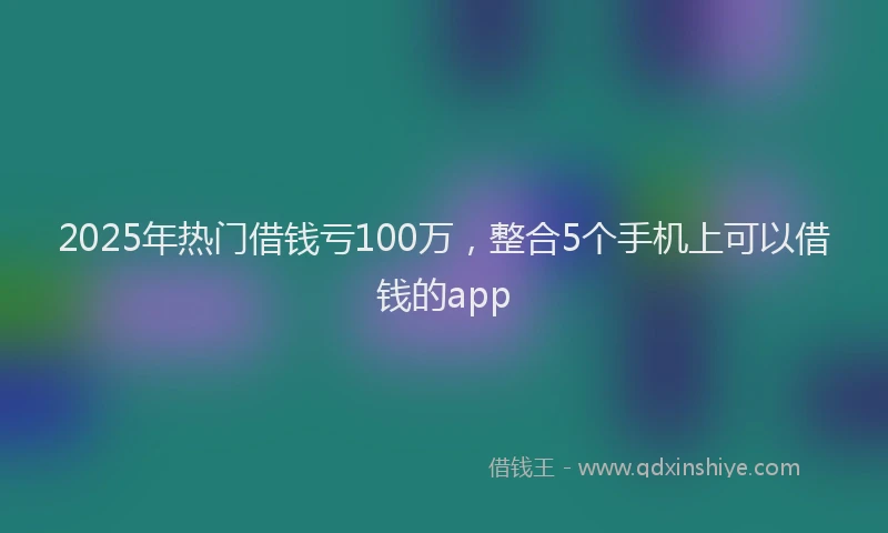 2025年热门借钱亏100万，整合5个手机上可以借钱的app