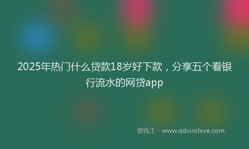 2025年热门什么贷款18岁好下款，分享五个看银行流水的网贷app