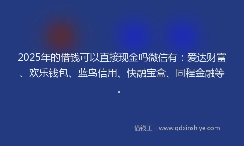 2025年的借钱可以直接现金吗微信有：爱达财富、欢乐钱包、蓝鸟信用、快融宝盒、同程金融等。