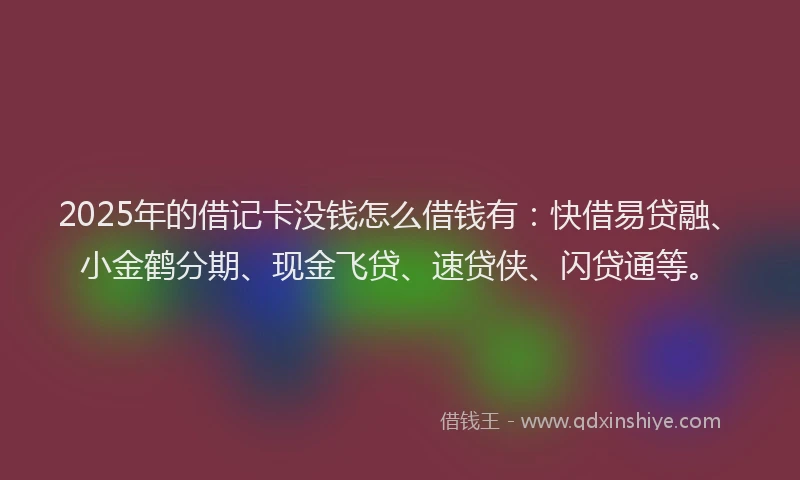 2025年的借记卡没钱怎么借钱有：快借易贷融、小金鹤分期、现金飞贷、速贷侠、闪贷通等。