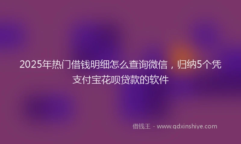 2025年热门借钱明细怎么查询微信，归纳5个凭支付宝花呗贷款的软件