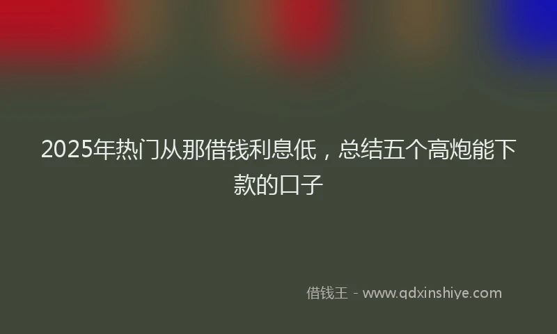 2025年热门从那借钱利息低，总结五个高炮能下款的口子