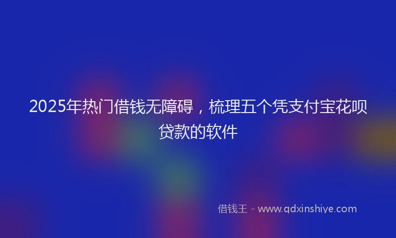 2025年热门借钱无障碍，梳理五个凭支付宝花呗贷款的软件
