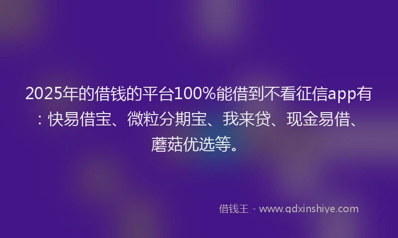 2025年的借钱的平台100%能借到不看征信app有：快易借宝、微粒分期宝、我来贷、现金易借、蘑菇优选等。