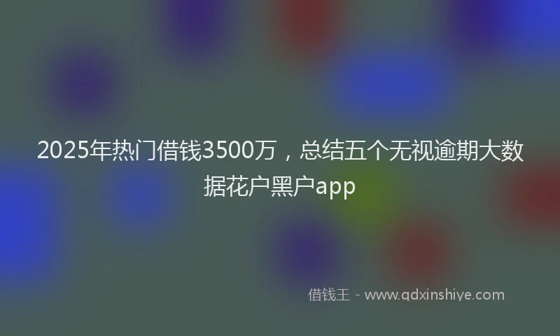 2025年热门借钱3500万，总结五个无视逾期大数据花户黑户app