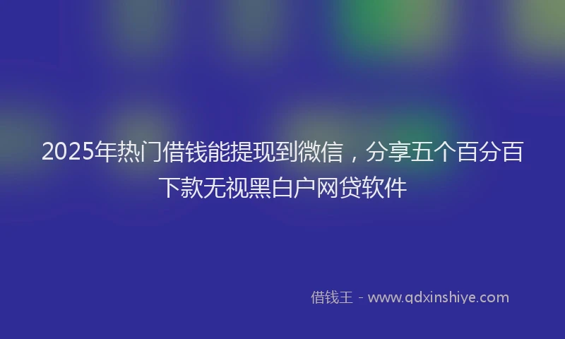 2025年热门借钱能提现到微信，分享五个百分百下款无视黑白户网贷软件