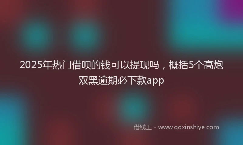 2025年热门借呗的钱可以提现吗，概括5个高炮双黑逾期必下款app