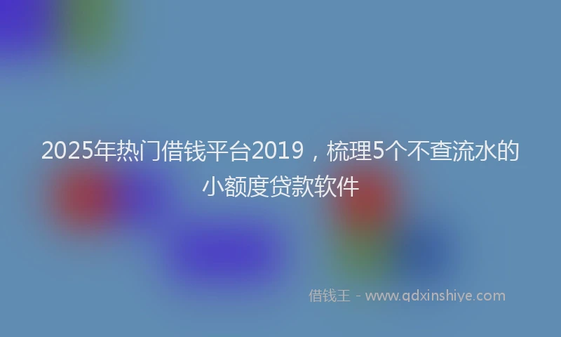 2025年热门借钱平台2019，梳理5个不查流水的小额度贷款软件