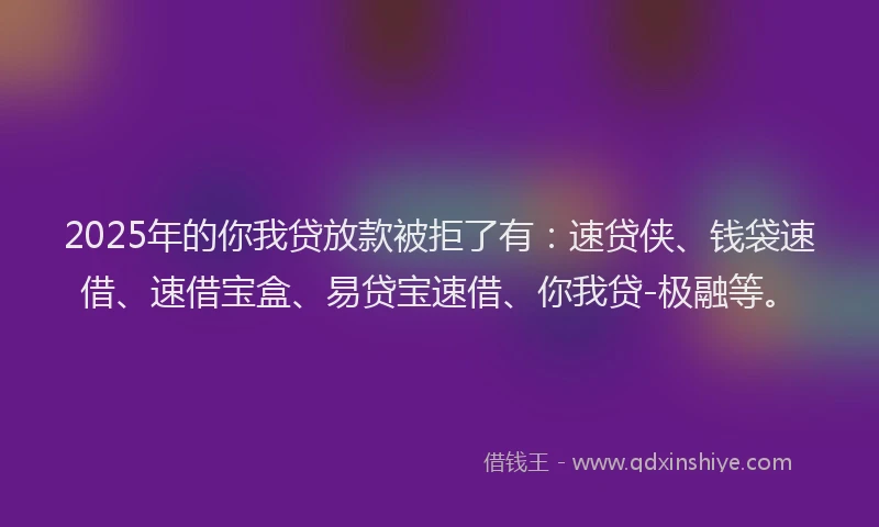 2025年的你我贷放款被拒了有：速贷侠、钱袋速借、速借宝盒、易贷宝速借、你我贷-极融等。