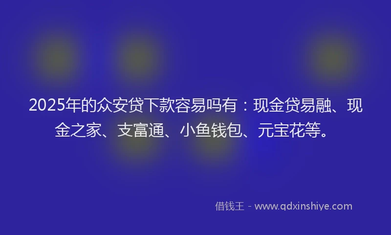 2025年的众安贷下款容易吗有：现金贷易融、现金之家、支富通、小鱼钱包、元宝花等。