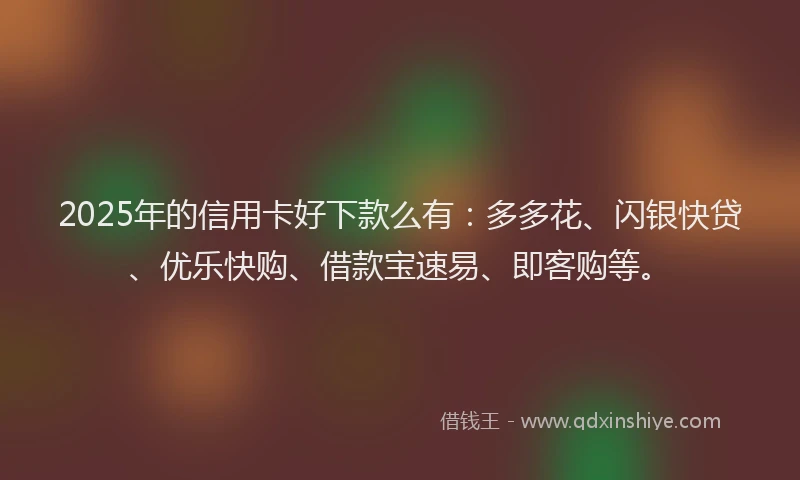 2025年的信用卡好下款么有：多多花、闪银快贷、优乐快购、借款宝速易、即客购等。