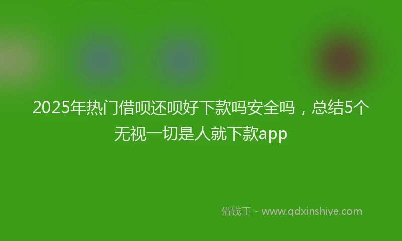 2025年热门借呗还呗好下款吗安全吗，总结5个无视一切是人就下款app