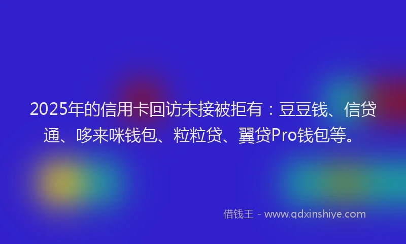 2025年的信用卡回访未接被拒有：豆豆钱、信贷通、哆来咪钱包、粒粒贷、翼贷Pro钱包等。