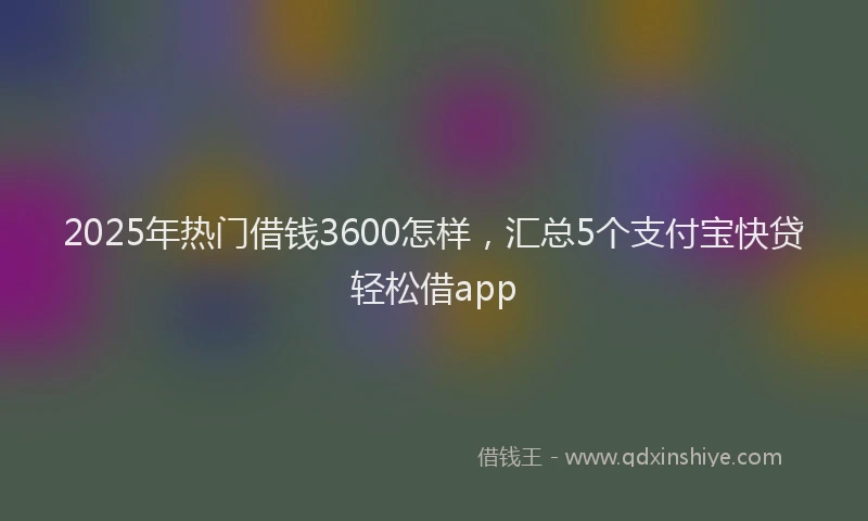2025年热门借钱3600怎样，汇总5个支付宝快贷轻松借app