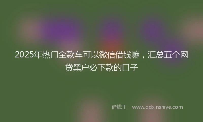 2025年热门全款车可以微信借钱嘛，汇总五个网贷黑户必下款的口子