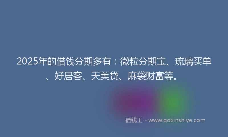 2025年的借钱分期多有：微粒分期宝、琉璃买单、好居客、天美贷、麻袋财富等。