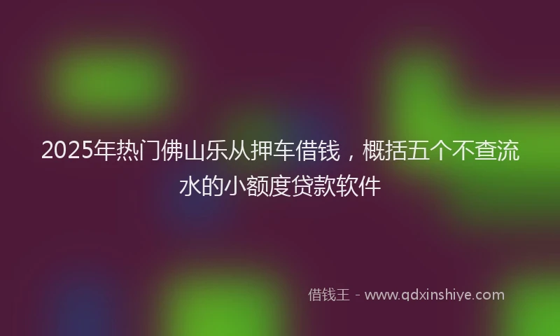 2025年热门佛山乐从押车借钱，概括五个不查流水的小额度贷款软件