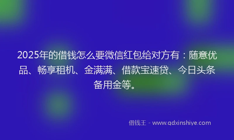 2025年的借钱怎么要微信红包给对方有：随意优品、畅享租机、金满满、借款宝速贷、今日头条备用金等。