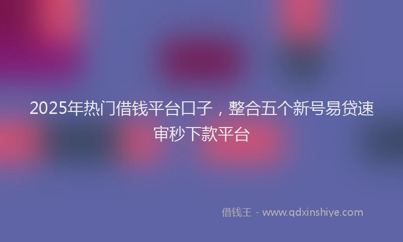 2025年热门借钱平台口子，整合五个新号易贷速审秒下款平台