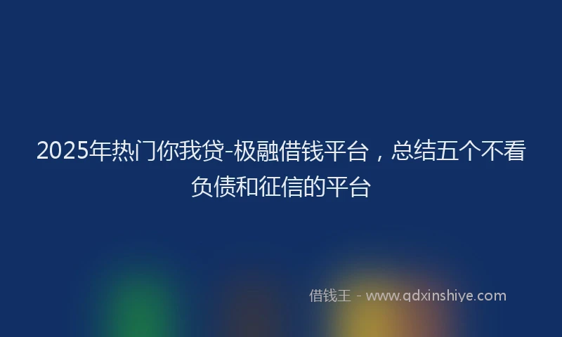 2025年热门你我贷-极融借钱平台，总结五个不看负债和征信的平台