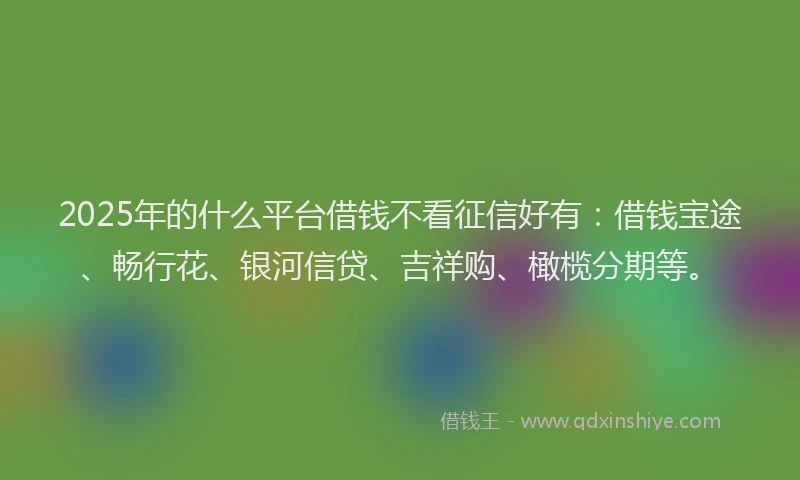 2025年的什么平台借钱不看征信好有：借钱宝途、畅行花、银河信贷、吉祥购、橄榄分期等。