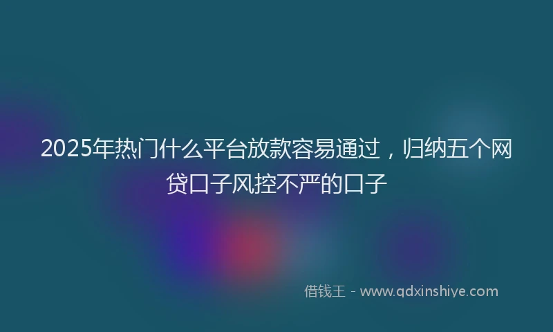 2025年热门什么平台放款容易通过，归纳五个网贷口子风控不严的口子