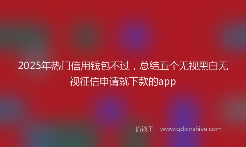 2025年热门信用钱包不过，总结五个无视黑白无视征信申请就下款的app
