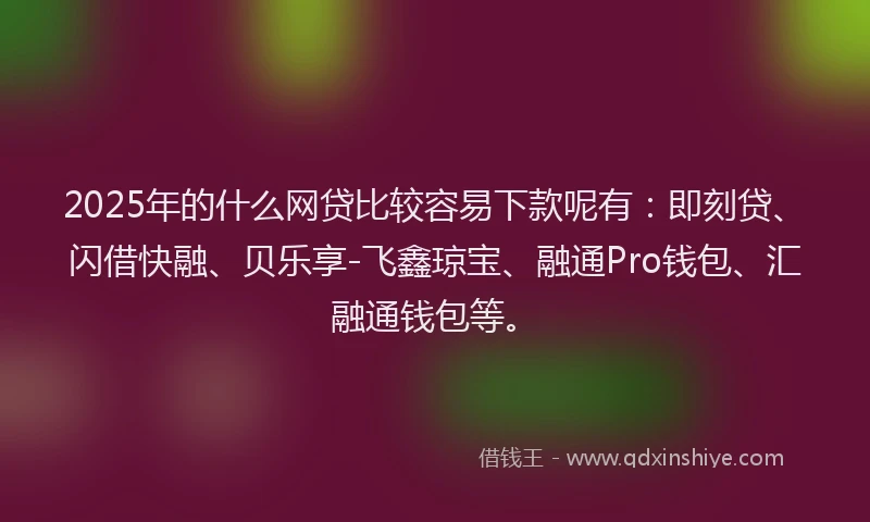 2025年的什么网贷比较容易下款呢有：即刻贷、闪借快融、贝乐享-飞鑫琼宝、融通Pro钱包、汇融通钱包等。