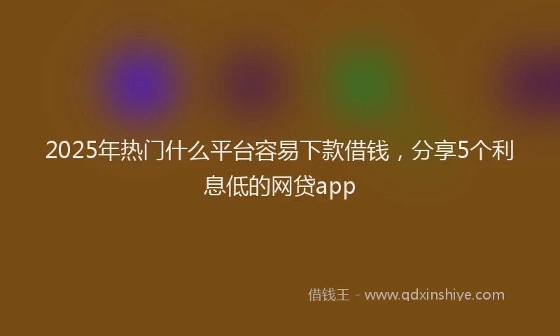 2025年热门什么平台容易下款借钱，分享5个利息低的网贷app