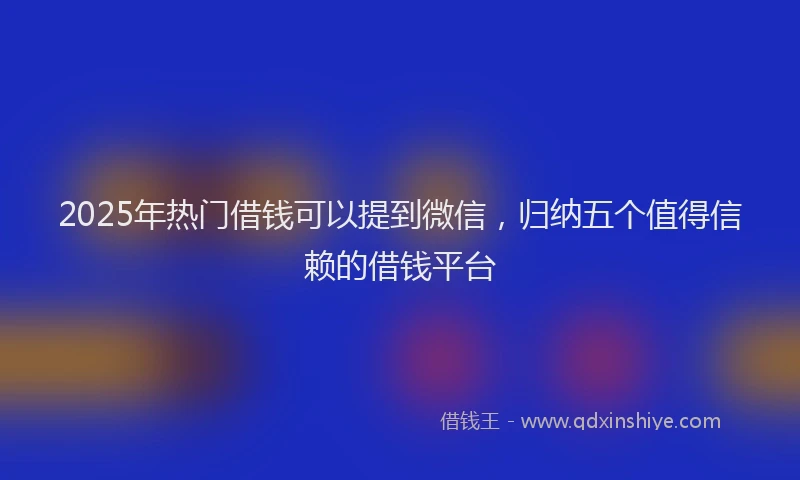 2025年热门借钱可以提到微信，归纳五个值得信赖的借钱平台