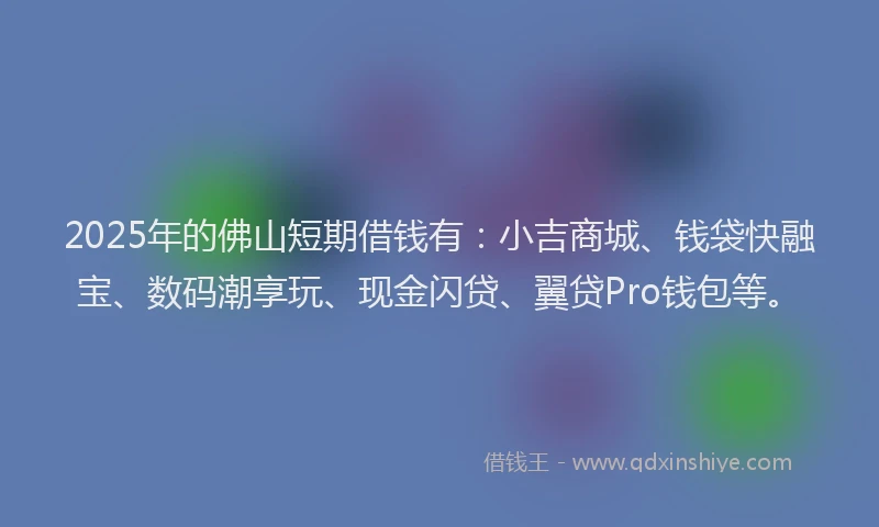 2025年的佛山短期借钱有：小吉商城、钱袋快融宝、数码潮享玩、现金闪贷、翼贷Pro钱包等。