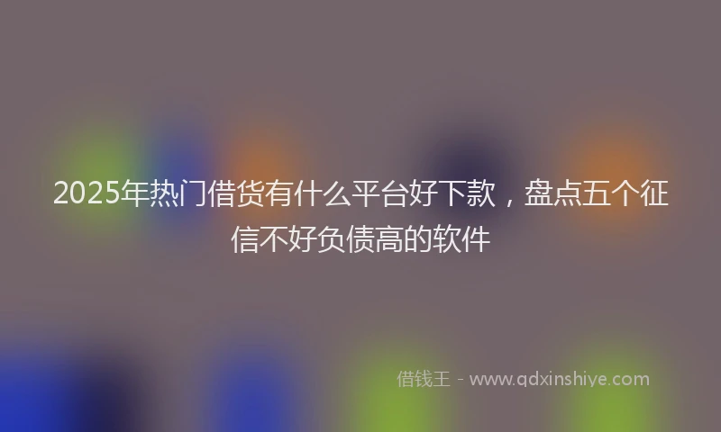 2025年热门借货有什么平台好下款，盘点五个征信不好负债高的软件