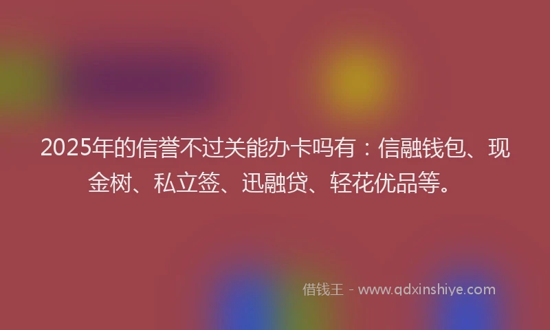 2025年的信誉不过关能办卡吗有：信融钱包、现金树、私立签、迅融贷、轻花优品等。