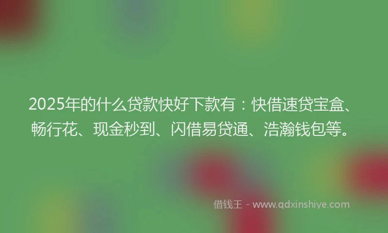 2025年的什么贷款快好下款有：快借速贷宝盒、畅行花、现金秒到、闪借易贷通、浩瀚钱包等。